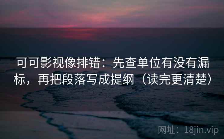 可可影视像排错：先查单位有没有漏标，再把段落写成提纲（读完更清楚）