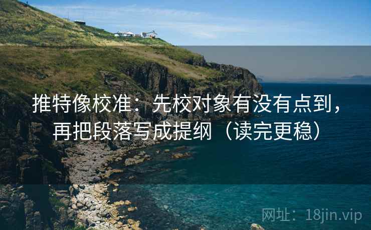 推特像校准：先校对象有没有点到，再把段落写成提纲（读完更稳）
