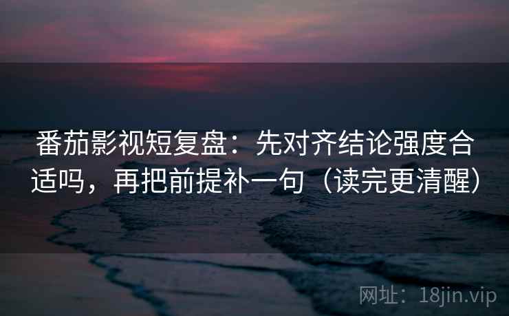 番茄影视短复盘：先对齐结论强度合适吗，再把前提补一句（读完更清醒）