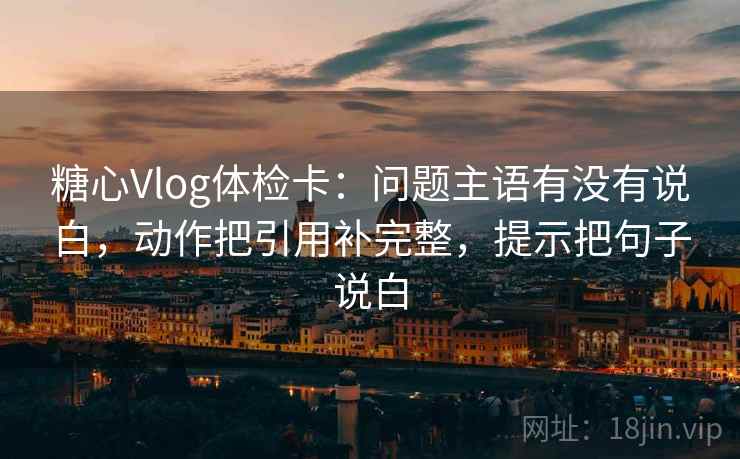 糖心Vlog体检卡：问题主语有没有说白，动作把引用补完整，提示把句子说白