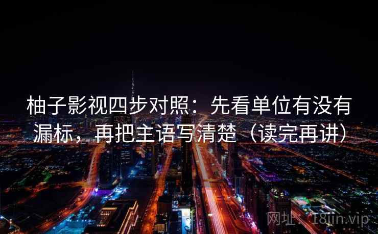 柚子影视四步对照：先看单位有没有漏标，再把主语写清楚（读完再讲）